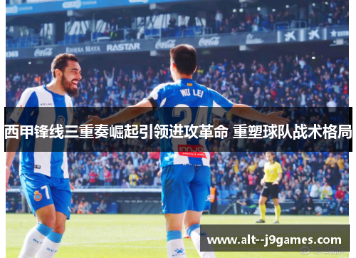 西甲锋线三重奏崛起引领进攻革命 重塑球队战术格局