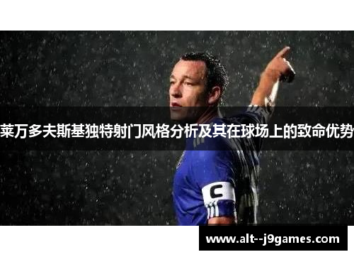 莱万多夫斯基独特射门风格分析及其在球场上的致命优势