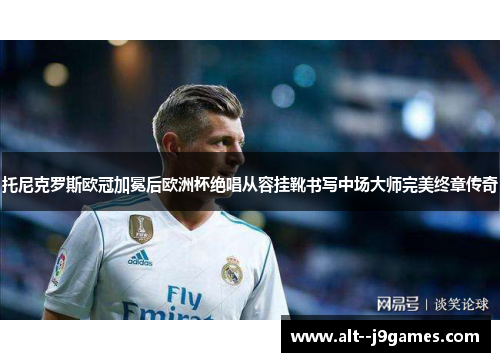 托尼克罗斯欧冠加冕后欧洲杯绝唱从容挂靴书写中场大师完美终章传奇 托尼克罗斯欧冠加冕后欧洲杯绝唱从容挂靴书写中场大师完美终章传奇