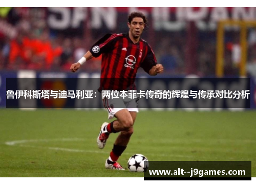 鲁伊科斯塔与迪马利亚：两位本菲卡传奇的辉煌与传承对比分析