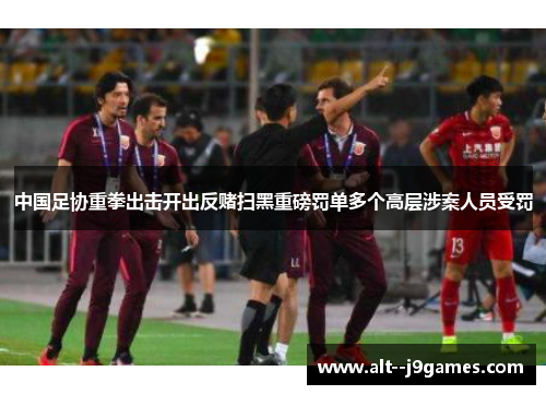 中国足协重拳出击开出反赌扫黑重磅罚单多个高层涉案人员受罚